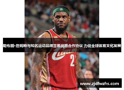 勒布朗·詹姆斯与知名运动品牌签署战略合作协议 力促全球体育文化发展