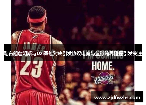 勒布朗詹姆斯与Uzi双雄对决引发热议电竞与篮球跨界碰撞引发关注