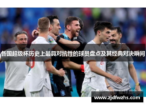各国超级杯历史上最具对抗性的球员盘点及其经典对决瞬间