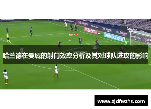 哈兰德在曼城的射门效率分析及其对球队进攻的影响