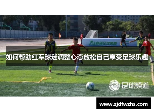 如何帮助红军球迷调整心态放松自己享受足球乐趣